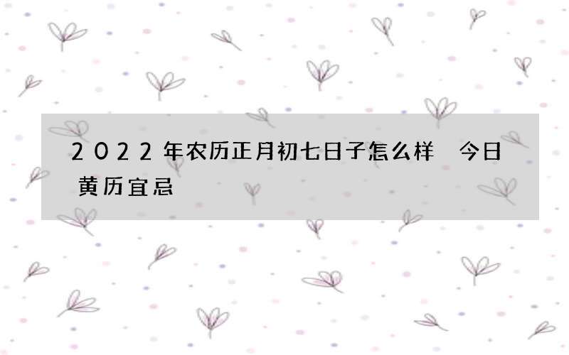 2022年农历正月初七日子怎么样 今日黄历宜忌